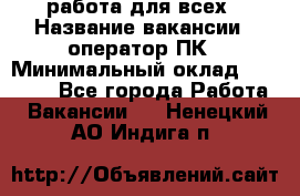 работа для всех › Название вакансии ­ оператор ПК › Минимальный оклад ­ 15 000 - Все города Работа » Вакансии   . Ненецкий АО,Индига п.